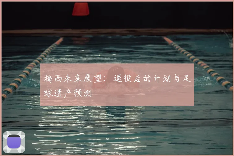 梅西未来展望：退役后的计划与足球遗产预测