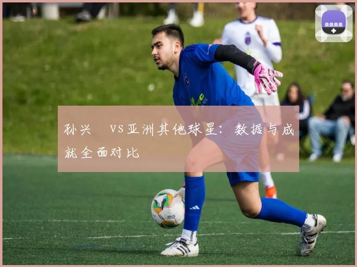 孙兴慜vs亚洲其他球星：数据与成就全面对比