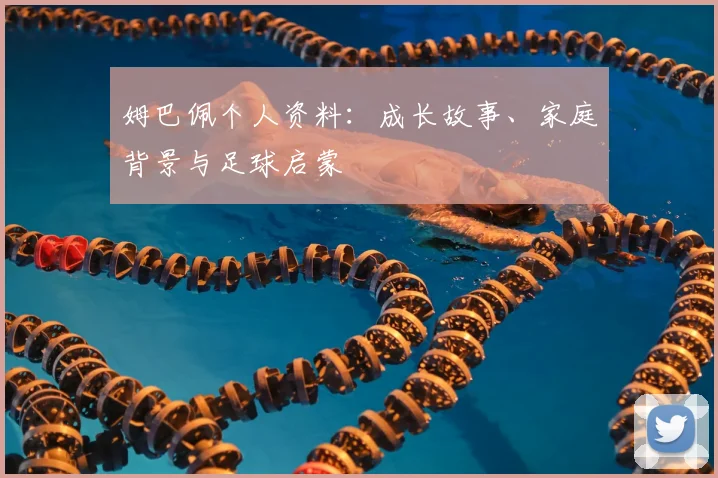 姆巴佩个人资料：成长故事、家庭背景与足球启蒙