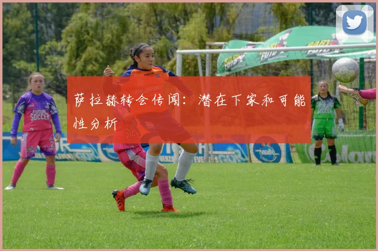 萨拉赫转会传闻：潜在下家和可能性分析