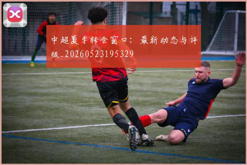 中超夏季转会窗口：最新动态与评级_20260523195329