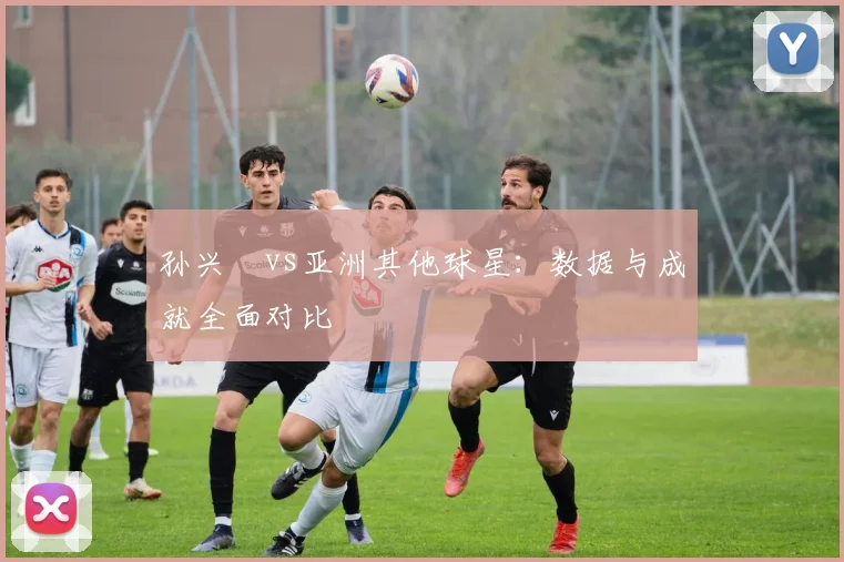 孙兴慜vs亚洲其他球星:数据与成就全面对比